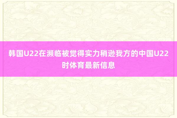 韩国U22在濒临被觉得实力稍逊我方的中国U22时体育最新信息