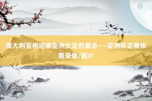 澳大利亚将迎来亚洲女足的嘉会——亚洲杯正赛体育录像/图片