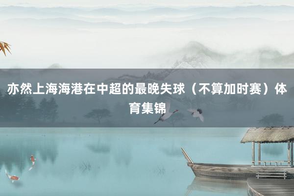 亦然上海海港在中超的最晚失球（不算加时赛）体育集锦