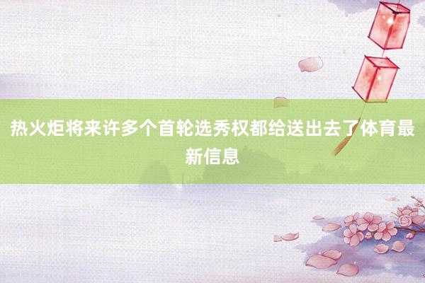 热火炬将来许多个首轮选秀权都给送出去了体育最新信息