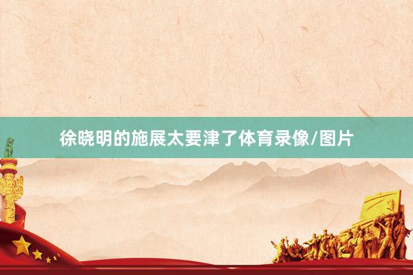 徐晓明的施展太要津了体育录像/图片