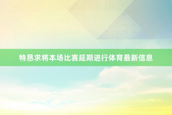 特恳求将本场比赛延期进行体育最新信息