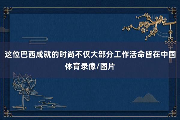 这位巴西成就的时尚不仅大部分工作活命皆在中国体育录像/图片