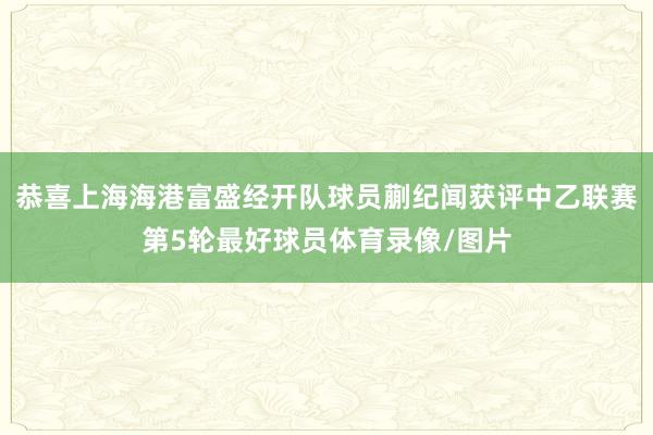 恭喜上海海港富盛经开队球员蒯纪闻获评中乙联赛第5轮最好球员体育录像/图片