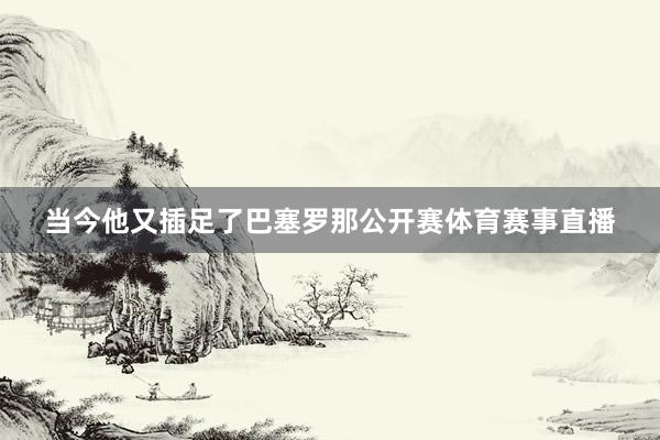 当今他又插足了巴塞罗那公开赛体育赛事直播