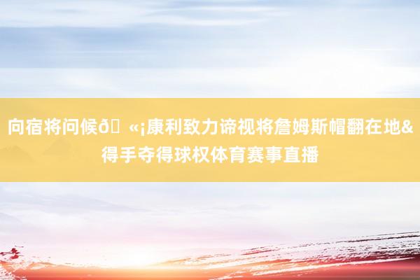 向宿将问候🫡康利致力谛视将詹姆斯帽翻在地&得手夺得球权体育赛事直播