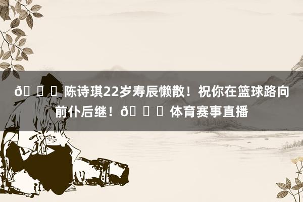 🎂陈诗琪22岁寿辰懒散！祝你在篮球路向前仆后继！🎂体育赛事直播