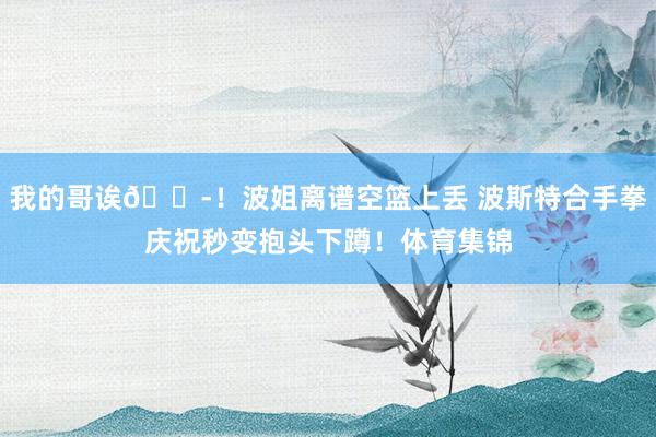 我的哥诶😭！波姐离谱空篮上丢 波斯特合手拳庆祝秒变抱头下蹲！体育集锦