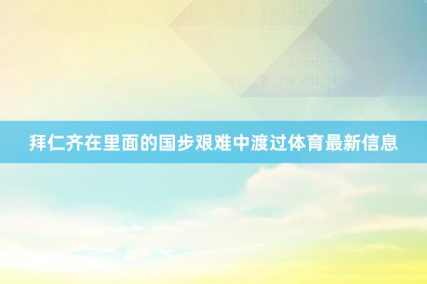拜仁齐在里面的国步艰难中渡过体育最新信息