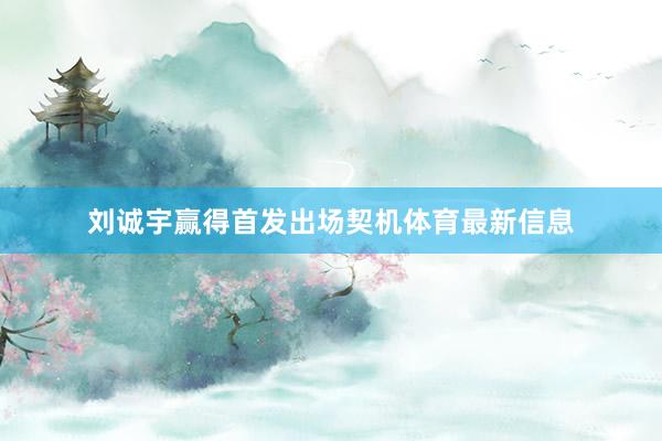 刘诚宇赢得首发出场契机体育最新信息