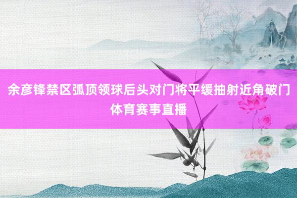 余彦锋禁区弧顶领球后头对门将平缓抽射近角破门体育赛事直播