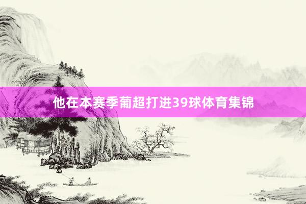 他在本赛季葡超打进39球体育集锦
