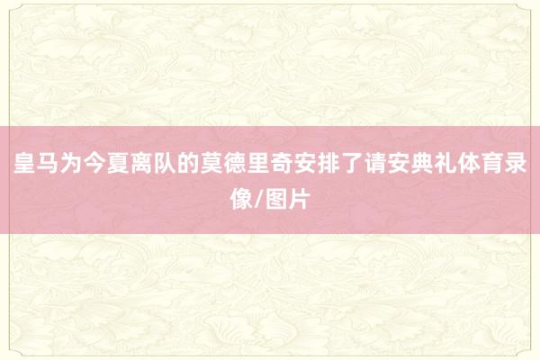 皇马为今夏离队的莫德里奇安排了请安典礼体育录像/图片