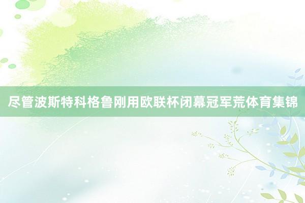 尽管波斯特科格鲁刚用欧联杯闭幕冠军荒体育集锦