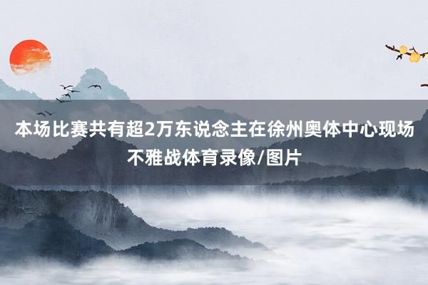 本场比赛共有超2万东说念主在徐州奥体中心现场不雅战体育录像/图片