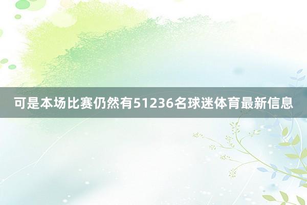 可是本场比赛仍然有51236名球迷体育最新信息