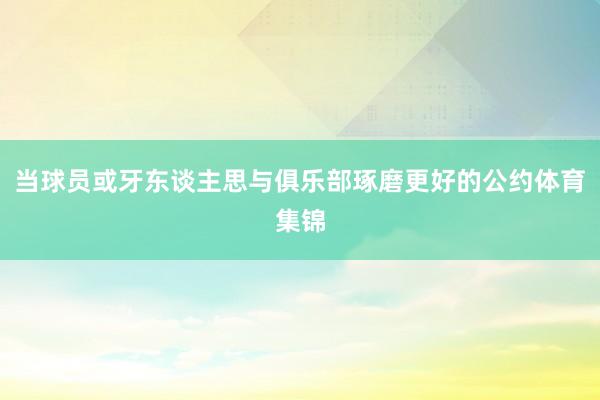 当球员或牙东谈主思与俱乐部琢磨更好的公约体育集锦