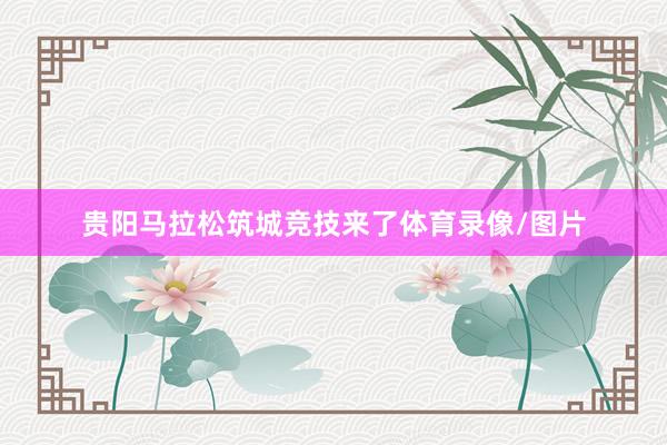 贵阳马拉松筑城竞技来了体育录像/图片