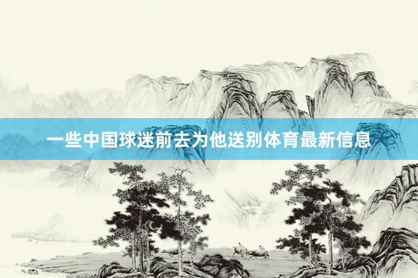 一些中国球迷前去为他送别体育最新信息