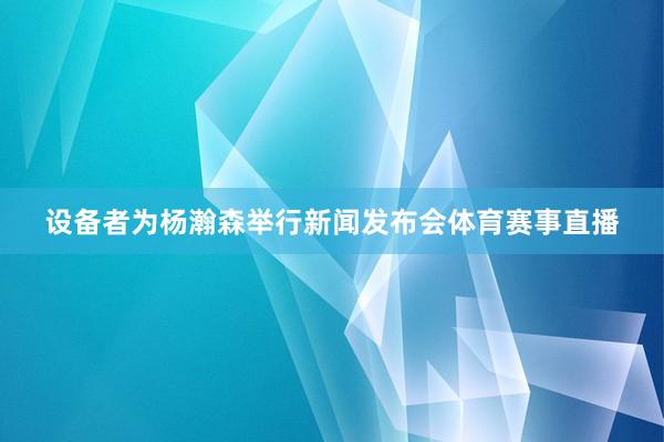 设备者为杨瀚森举行新闻发布会体育赛事直播
