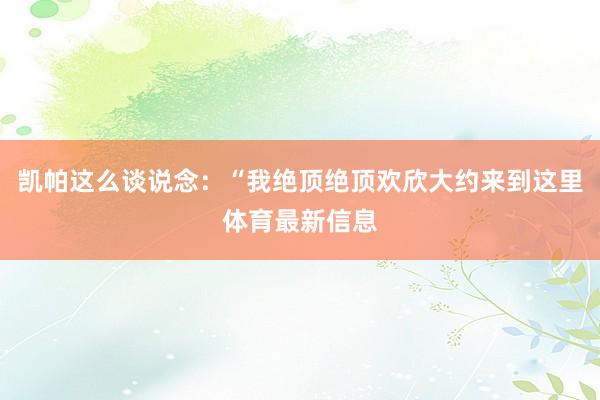 凯帕这么谈说念：“我绝顶绝顶欢欣大约来到这里体育最新信息