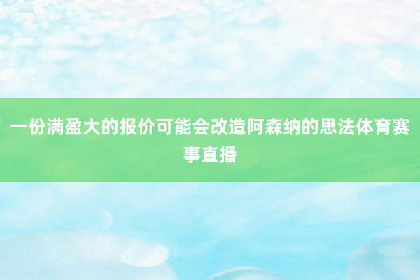 一份满盈大的报价可能会改造阿森纳的思法体育赛事直播