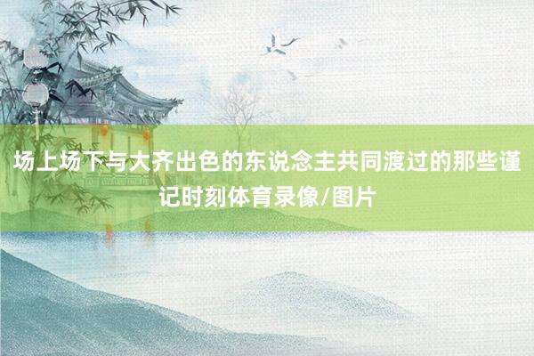 场上场下与大齐出色的东说念主共同渡过的那些谨记时刻体育录像/图片