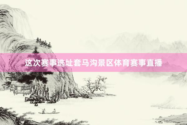 这次赛事选址套马沟景区体育赛事直播