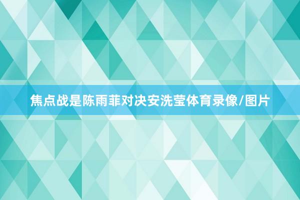 焦点战是陈雨菲对决安洗莹体育录像/图片