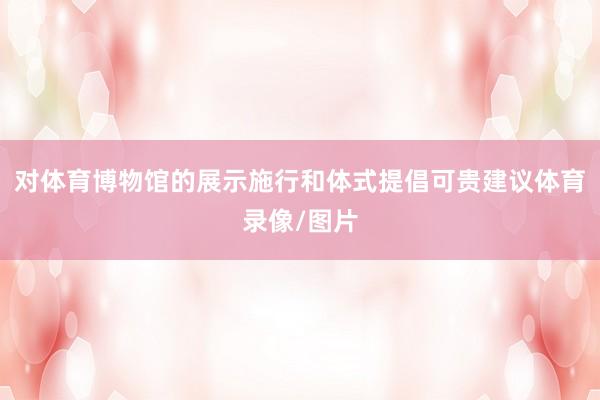 对体育博物馆的展示施行和体式提倡可贵建议体育录像/图片