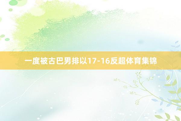 一度被古巴男排以17-16反超体育集锦