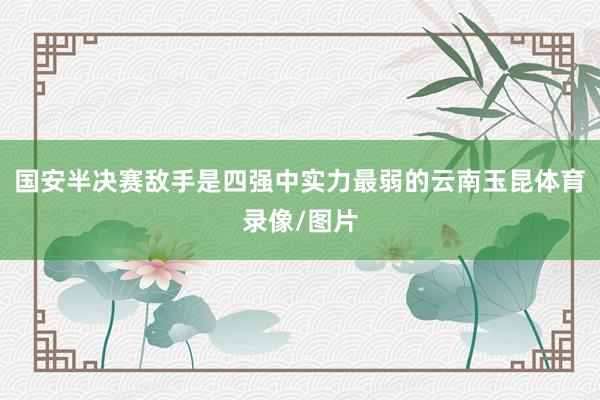 国安半决赛敌手是四强中实力最弱的云南玉昆体育录像/图片