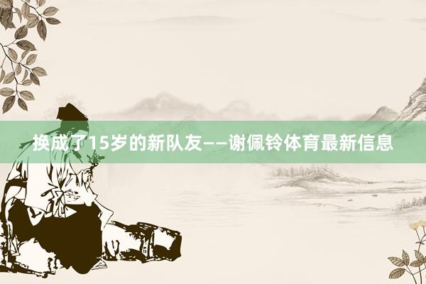 换成了15岁的新队友——谢佩铃体育最新信息