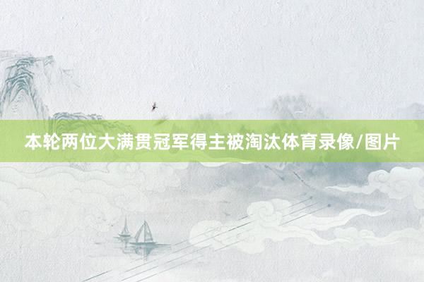 本轮两位大满贯冠军得主被淘汰体育录像/图片