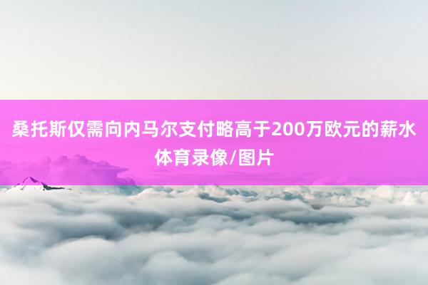桑托斯仅需向内马尔支付略高于200万欧元的薪水体育录像/图片