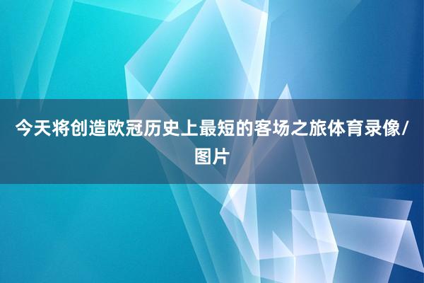 今天将创造欧冠历史上最短的客场之旅体育录像/图片