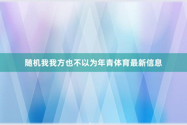 随机我我方也不以为年青体育最新信息