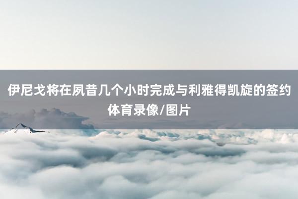 伊尼戈将在夙昔几个小时完成与利雅得凯旋的签约体育录像/图片