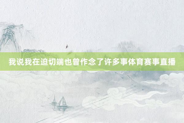 我说我在迫切端也曾作念了许多事体育赛事直播