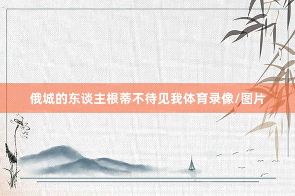 俄城的东谈主根蒂不待见我体育录像/图片