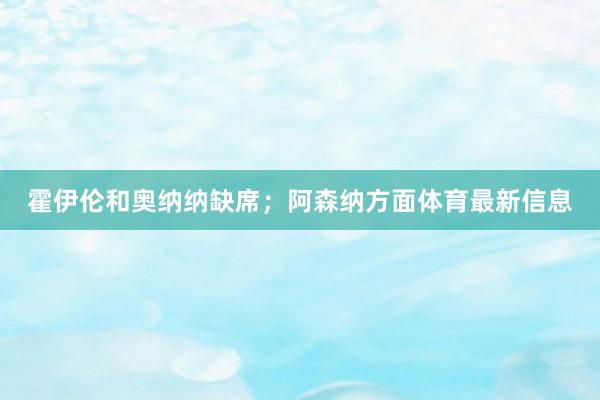 霍伊伦和奥纳纳缺席；阿森纳方面体育最新信息