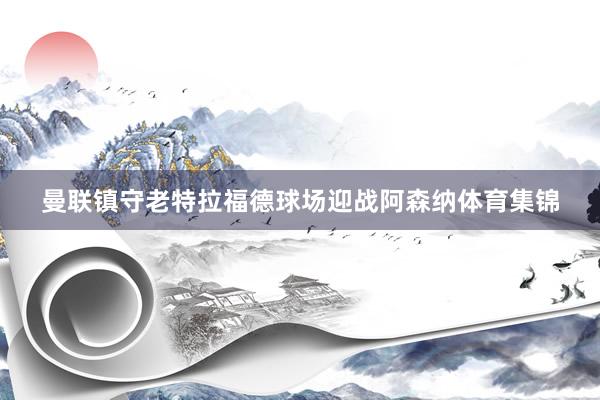 曼联镇守老特拉福德球场迎战阿森纳体育集锦