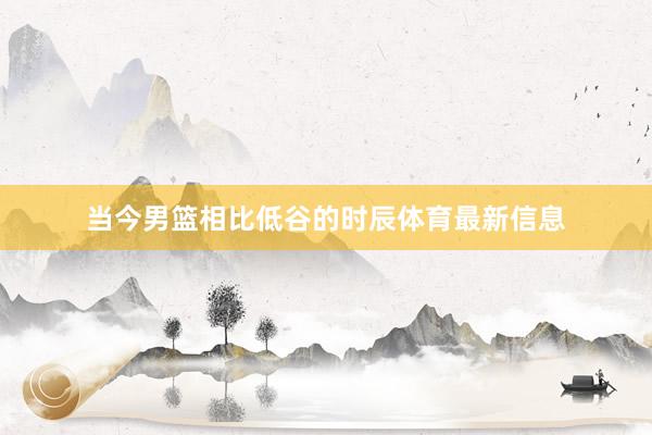 当今男篮相比低谷的时辰体育最新信息