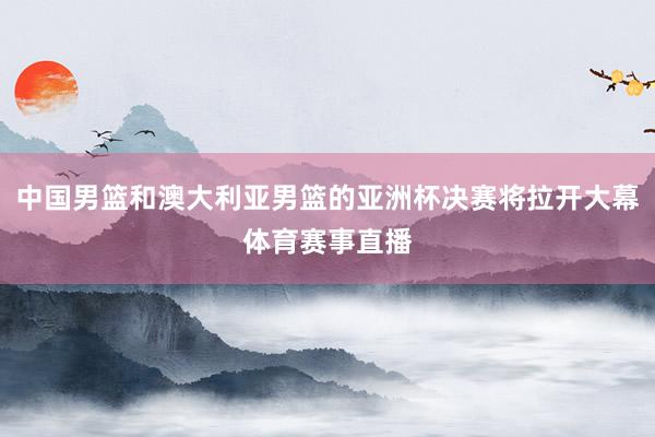 中国男篮和澳大利亚男篮的亚洲杯决赛将拉开大幕体育赛事直播