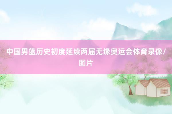 中国男篮历史初度延续两届无缘奥运会体育录像/图片