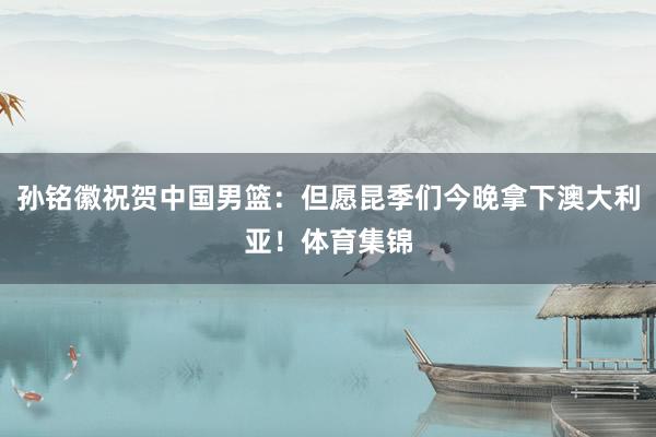 孙铭徽祝贺中国男篮：但愿昆季们今晚拿下澳大利亚！体育集锦