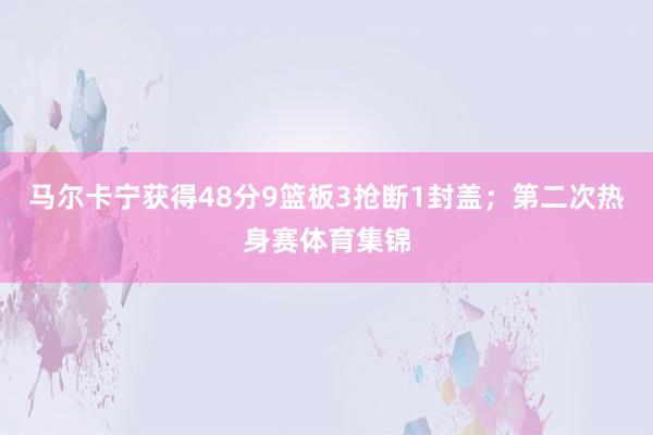 马尔卡宁获得48分9篮板3抢断1封盖；第二次热身赛体育集锦