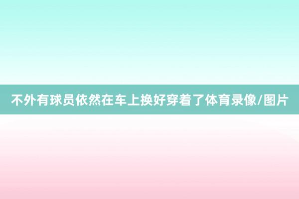 不外有球员依然在车上换好穿着了体育录像/图片