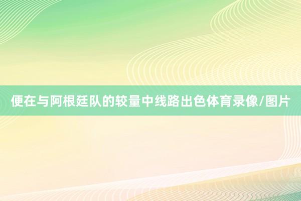 便在与阿根廷队的较量中线路出色体育录像/图片