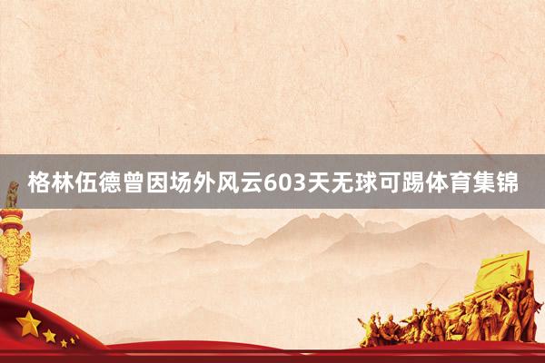格林伍德曾因场外风云603天无球可踢体育集锦